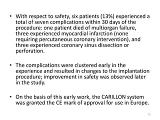 • With respect to safety, six patients (13%) experienced a
total of seven complications within 30 days of the
procedure: one patient died of multiorgan failure,
three experienced myocardial infarction (none
requiring percutaneous coronary intervention), and
three experienced coronary sinus dissection or
perforation.
• The complications were clustered early in the
experience and resulted in changes to the implantation
procedure; improvement in safety was observed later
in the study.
• On the basis of this early work, the CARILLON system
was granted the CE mark of approval for use in Europe.
70
 