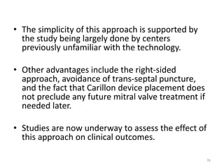 • The simplicity of this approach is supported by
the study being largely done by centers
previously unfamiliar with the technology.
• Other advantages include the right-sided
approach, avoidance of trans-septal puncture,
and the fact that Carillon device placement does
not preclude any future mitral valve treatment if
needed later.
• Studies are now underway to assess the effect of
this approach on clinical outcomes.
76
 
