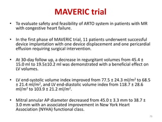 MAVERIC trial
• To evaluate safety and feasibility of ARTO system in patients with MR
with congestive heart failure.
• In the first phase of MAVERIC trial, 11 patients underwent successful
device implantation with one device displacement and one pericardial
effusion requiring surgical intervention.
• At 30-day follow up, a decrease in regurgitant volumes from 45.4 ±
15.0 ml to 19.5±10.2 ml was demonstrated with a beneficial effect on
LV volumes.
• LV end-systolic volume index improved from 77.5 ± 24.3 ml/m2 to 68.5
± 21.4 ml/m2, and LV end-diastolic volume index from 118.7 ± 28.6
ml/m2 to 103.9 ± 21.2 ml/m2.
• Mitral annular AP diameter decreased from 45.0 ± 3.3 mm to 38.7 ±
3.0 mm with an associated improvement in New York Heart
Association (NYHA) functional class.
79
 
