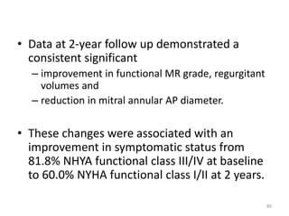 • Data at 2-year follow up demonstrated a
consistent significant
– improvement in functional MR grade, regurgitant
volumes and
– reduction in mitral annular AP diameter.
• These changes were associated with an
improvement in symptomatic status from
81.8% NHYA functional class III/IV at baseline
to 60.0% NYHA functional class I/II at 2 years.
80
 