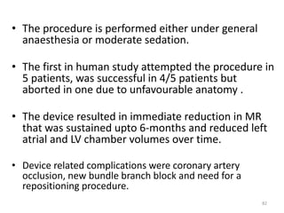• The procedure is performed either under general
anaesthesia or moderate sedation.
• The first in human study attempted the procedure in
5 patients, was successful in 4/5 patients but
aborted in one due to unfavourable anatomy .
• The device resulted in immediate reduction in MR
that was sustained upto 6-months and reduced left
atrial and LV chamber volumes over time.
• Device related complications were coronary artery
occlusion, new bundle branch block and need for a
repositioning procedure.
82
 
