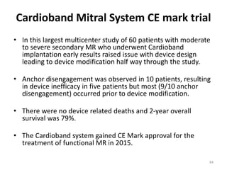 Cardioband Mitral System CE mark trial
• In this largest multicenter study of 60 patients with moderate
to severe secondary MR who underwent Cardioband
implantation early results raised issue with device design
leading to device modification half way through the study.
• Anchor disengagement was observed in 10 patients, resulting
in device inefficacy in five patients but most (9/10 anchor
disengagement) occurred prior to device modification.
• There were no device related deaths and 2-year overall
survival was 79%.
• The Cardioband system gained CE Mark approval for the
treatment of functional MR in 2015.
84
 