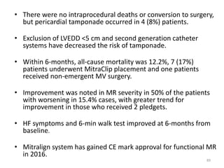 • There were no intraprocedural deaths or conversion to surgery,
but pericardial tamponade occurred in 4 (8%) patients.
• Exclusion of LVEDD <5 cm and second generation catheter
systems have decreased the risk of tamponade.
• Within 6-months, all-cause mortality was 12.2%, 7 (17%)
patients underwent MitraClip placement and one patients
received non-emergent MV surgery.
• Improvement was noted in MR severity in 50% of the patients
with worsening in 15.4% cases, with greater trend for
improvement in those who received 2 pledgets.
• HF symptoms and 6-min walk test improved at 6-months from
baseline.
• Mitralign system has gained CE mark approval for functional MR
in 2016.
89
 