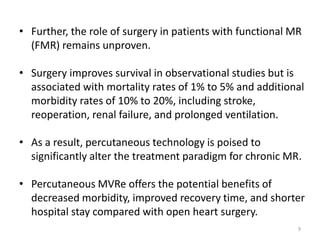• Further, the role of surgery in patients with functional MR
(FMR) remains unproven.
• Surgery improves survival in observational studies but is
associated with mortality rates of 1% to 5% and additional
morbidity rates of 10% to 20%, including stroke,
reoperation, renal failure, and prolonged ventilation.
• As a result, percutaneous technology is poised to
significantly alter the treatment paradigm for chronic MR.
• Percutaneous MVRe offers the potential benefits of
decreased morbidity, improved recovery time, and shorter
hospital stay compared with open heart surgery.
9
 