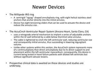 Newer Devices
• The Millipede IRIS ring
– A semirigid “zigzag” shaped annuloplasty ring, with eight helical stainless steel
anchors that anchor directly into the mitral annulus.
– Device has eight tensioning sliders that can be used to actuate the device and
reduce the annulus size .
• The AccuCinch Ventricular Repair System (Ancora Heart, Santa Clara, CA)
– uses a retrograde arterial mechanism to implant a series of adjustable anchors
within the LV wall tethered by a cable below themitral valve annulus.
– The cable is tightened to cinch the left ventricular wall, reducing ventricular size
and consequently mitral annulus, thus succeeding in lowering regurgitant
volume.
– Unlike other systems within this section, the AccuCinch system represents more
of a ventriculoplasty than direct annuloplasty due to its direct support to and
placement within the left ventricular myocardium; consequently, this device is
current being tested in heart failure patients with dilated left ventricles but
without significant valvular lesions.
• Prospective clinical data is awaited on these devices and studies are
underway.
90
 