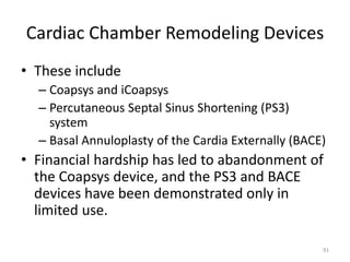 Cardiac Chamber Remodeling Devices
• These include
– Coapsys and iCoapsys
– Percutaneous Septal Sinus Shortening (PS3)
system
– Basal Annuloplasty of the Cardia Externally (BACE)
• Financial hardship has led to abandonment of
the Coapsys device, and the PS3 and BACE
devices have been demonstrated only in
limited use.
91
 