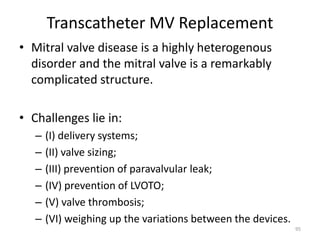 Transcatheter MV Replacement
• Mitral valve disease is a highly heterogenous
disorder and the mitral valve is a remarkably
complicated structure.
• Challenges lie in:
– (I) delivery systems;
– (II) valve sizing;
– (III) prevention of paravalvular leak;
– (IV) prevention of LVOTO;
– (V) valve thrombosis;
– (VI) weighing up the variations between the devices.
95
 