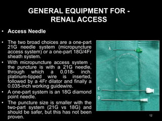 GENERAL EQUIPMENT FOR -
RENAL ACCESS
• Access Needle
• The two broad choices are a one-part
21G needle system (micropuncture
access system) or a one-part 18G/4Fr
sheath system.
• With micropuncture access system ,
the puncture is with a 21G needle,
through which a 0.018- inch.
platinum-tipped wire is inserted,
followed by a 4Fr dilator and finally a
0.035-inch working guidewire.
• A one-part system is an 18G diamond
point needle.
• The puncture size is smaller with the
two-part system (21G vs 18G) and
should be safer, but this has not been
proven. 12
 