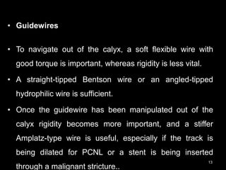 • Guidewires
• To navigate out of the calyx, a soft flexible wire with
good torque is important, whereas rigidity is less vital.
• A straight-tipped Bentson wire or an angled-tipped
hydrophilic wire is sufficient.
• Once the guidewire has been manipulated out of the
calyx rigidity becomes more important, and a stiffer
Amplatz-type wire is useful, especially if the track is
being dilated for PCNL or a stent is being inserted
through a malignant stricture..
13
 