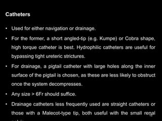 Catheters
• Used for either navigation or drainage.
• For the former, a short angled-tip (e.g. Kumpe) or Cobra shape,
high torque catheter is best. Hydrophilic catheters are useful for
bypassing tight ureteric strictures.
• For drainage, a pigtail catheter with large holes along the inner
surface of the pigtail is chosen, as these are less likely to obstruct
once the system decompresses.
• Any size > 6Fr should suffice.
• Drainage catheters less frequently used are straight catheters or
those with a Malecot-type tip, both useful with the small renal
15
 