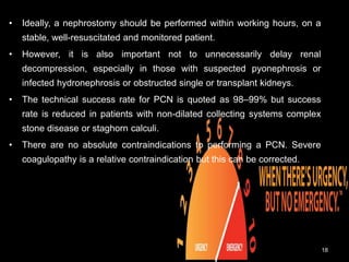 • Ideally, a nephrostomy should be performed within working hours, on a
stable, well-resuscitated and monitored patient.
• However, it is also important not to unnecessarily delay renal
decompression, especially in those with suspected pyonephrosis or
infected hydronephrosis or obstructed single or transplant kidneys.
• The technical success rate for PCN is quoted as 98–99% but success
rate is reduced in patients with non-dilated collecting systems complex
stone disease or staghorn calculi.
• There are no absolute contraindications to performing a PCN. Severe
coagulopathy is a relative contraindication but this can be corrected.
18
 