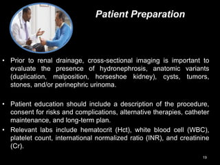 Patient Preparation
• Prior to renal drainage, cross-sectional imaging is important to
evaluate the presence of hydronephrosis, anatomic variants
(duplication, malposition, horseshoe kidney), cysts, tumors,
stones, and/or perinephric urinoma.
• Patient education should include a description of the procedure,
consent for risks and complications, alternative therapies, catheter
maintenance, and long-term plan.
• Relevant labs include hematocrit (Hct), white blood cell (WBC),
platelet count, international normalized ratio (INR), and creatinine
(Cr).
19
 