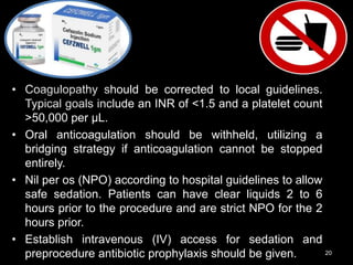 • Coagulopathy should be corrected to local guidelines.
Typical goals include an INR of <1.5 and a platelet count
>50,000 per μL.
• Oral anticoagulation should be withheld, utilizing a
bridging strategy if anticoagulation cannot be stopped
entirely.
• Nil per os (NPO) according to hospital guidelines to allow
safe sedation. Patients can have clear liquids 2 to 6
hours prior to the procedure and are strict NPO for the 2
hours prior.
• Establish intravenous (IV) access for sedation and
preprocedure antibiotic prophylaxis should be given. 20
 