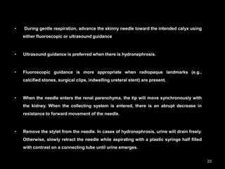 • During gentle respiration, advance the skinny needle toward the intended calyx using
either fluoroscopic or ultrasound guidance
• Ultrasound guidance is preferred when there is hydronephrosis.
• Fluoroscopic guidance is more appropriate when radiopaque landmarks (e.g.,
calcified stones, surgical clips, indwelling ureteral stent) are present.
• When the needle enters the renal parenchyma, the tip will move synchronously with
the kidney. When the collecting system is entered, there is an abrupt decrease in
resistance to forward movement of the needle.
• Remove the stylet from the needle. In cases of hydronephrosis, urine will drain freely.
Otherwise, slowly retract the needle while aspirating with a plastic syringe half filled
with contrast on a connecting tube until urine emerges.
23
 