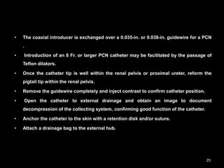 • The coaxial introducer is exchanged over a 0.035-in. or 0.038-in. guidewire for a PCN
.
• Introduction of an 8 Fr. or larger PCN catheter may be facilitated by the passage of
Teflon dilators.
• Once the catheter tip is well within the renal pelvis or proximal ureter, reform the
pigtail tip within the renal pelvis.
• Remove the guidewire completely and inject contrast to confirm catheter position.
• Open the catheter to external drainage and obtain an image to document
decompression of the collecting system, confirming good function of the catheter.
• Anchor the catheter to the skin with a retention disk and/or suture.
• Attach a drainage bag to the external hub.
25
 