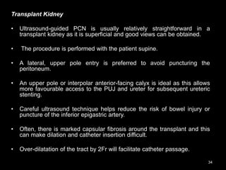 Transplant Kidney
• Ultrasound-guided PCN is usually relatively straightforward in a
transplant kidney as it is superficial and good views can be obtained.
• The procedure is performed with the patient supine.
• A lateral, upper pole entry is preferred to avoid puncturing the
peritoneum.
• An upper pole or interpolar anterior-facing calyx is ideal as this allows
more favourable access to the PUJ and ureter for subsequent ureteric
stenting.
• Careful ultrasound technique helps reduce the risk of bowel injury or
puncture of the inferior epigastric artery.
• Often, there is marked capsular fibrosis around the transplant and this
can make dilation and catheter insertion difficult.
• Over-dilatation of the tract by 2Fr will facilitate catheter passage.
34
 