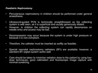 Paediatric Nephrostomy
• Percutaneous nephrostomy in children should be performed under general
anaesthesia.
• Ultrasound-guided PCN is technically straightforward as the collecting
system is well seen, as it is superficial and usually generously dilated.
• However, in children the collecting system can rapidly decompress on
needle entry and access may be lost.
• Decompression may occur because the system is under high pressure or
because it is non-compliant.
• Therefore, the catheter must be inserted as swiftly as feasible.
• Special neonatal nephrostomy catheters (5Fr) are available; however, a
standard 6Fr pigtail system works well.
• Care should be taken to minimize radiation dose to the patient by using low-
dose techniques, good collimation and fluoroscopic image capture with
minimal screening.
35
 