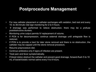 Postprocedure Management
• For new catheter placement or catheter exchanges with sedation, bed rest and every
15- to 30-minute vital sign monitoring for 2 to 4 hours.
• If drainage was performed to relieve obstruction, there may be a profuse
postobstructive diuresis.
• Monitoring urine output permits IV replacement of volume.
• If PCN is for decompression, continue external drainage until antegrade flow is
restored.
• If PCN is to provide a tract for later stone removal and there is no obstruction, the
catheter may be capped until the stone removal procedure.
• Resume preprocedure diet.
• Continue antibiotics only if signs of infection are present.
• Treat pain and fever symptomatically.
• If blood clot(s) obstruct the catheter and prevent good drainage, forward-flush 5 to 10
mL of bacteriostatic normal saline every 4 to 8 hours.
37
 