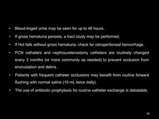 • Blood-tinged urine may be seen for up to 48 hours.
• If gross hematuria persists, a tract study may be performed.
• If Hct falls without gross hematuria, check for retroperitoneal hemorrhage.
• PCN catheters and nephroureterostomy catheters are routinely changed
every 3 months (or more commonly as needed) to prevent occlusion from
encrustation and debris .
• Patients with frequent catheter occlusions may benefit from routine forward
flushing with normal saline (10 mL twice daily).
• The use of antibiotic prophylaxis for routine catheter exchange is debatable.
38
 