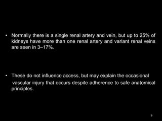 • Normally there is a single renal artery and vein, but up to 25% of
kidneys have more than one renal artery and variant renal veins
are seen in 3–17%.
• These do not influence access, but may explain the occasional
vascular injury that occurs despite adherence to safe anatomical
principles.
9
 
