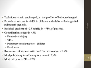 • Technique remain unchanged,but the profiles of balloon changed.
• Procedural success is >95% in children and adults with congenital
pulmonary stenosis.
• Residual gradient of <35 mmHg in >75% of patients.
• Complications occur in <5%
• Femoral vein injury
• VPCs
• Pulmonary annular rupture – children
• Death - rare
• Recurrence of stenosis with need for intervention < 15%.
• Mild pulmonary insufficieny is seen upto 65%
• Moderate,severe PR - < 7% .
11/4/2015
12
 