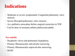 Indications
• Moderate or severe symptomatic Congenital pulmonary valve
stenosis
• Severe Bicuspid pulmonary valve stenosis.
• As a palliative procedure before surgical correction in TOF.
• Can be done in neonates,infants,adolescents,adults.
Not suitable
• Dysplastic valves and pulmonary hypoplasia.
• Primary fibromuscular subvalvular narrowing
• Priamry fibromuscular supravalvular narrowing.
• DCRV
11/4/2015
13
 