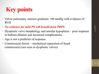 Key points
• Valvar pulmonary stenosis gradients >40 mmHg with evidence of
RVH
• No evidence for mild PS will benefit from PBPV.
• Dysplastic valve morphology and annular hypoplasia – poor response
to balloon dilation and increased complications.
• Age is not a predictor of response.
• Commissural fusion - mechanical separation of fused
commissures.(not seen in dysplastic valves)
11/4/2015
15
 