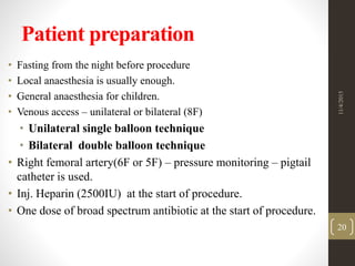 Patient preparation
• Fasting from the night before procedure
• Local anaesthesia is usually enough.
• General anaesthesia for children.
• Venous access – unilateral or bilateral (8F)
• Unilateral single balloon technique
• Bilateral double balloon technique
• Right femoral artery(6F or 5F) – pressure monitoring – pigtail
catheter is used.
• Inj. Heparin (2500IU) at the start of procedure.
• One dose of broad spectrum antibiotic at the start of procedure.
11/4/2015
20
 