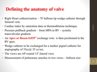 Defining the anatomy of valve
• Right Heart catheterization - 7F balloon tip wedge catheter through
femoral vein.
• Cardiac index by saturation data or thermodilution technique.
• Pressure pullback gradient – from MPA to RV – systolic
transvalvular gradient.
• An Apex or Rosen 0.035” exchange wire is then positioned in the
RV apex.
• Wedge catheter to be exchanged for a marker pigtail catheter for
angiography of 35cc@ 35 cc/sec.
• The views are AP cranial 15,lateral view.
• Measurement of pulmonary annulus in two views – balloon size
11/4/2015
21
 