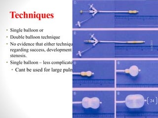 Techniques
• Single balloon or
• Double balloon technique
• No evidence that either technique has a significant advantage
regarding success, development of insufficiency or recurrence of
stenosis.
• Single balloon – less complicated technically
• Cant be used for large pulmonary annuli.
11/4/2015
24
 