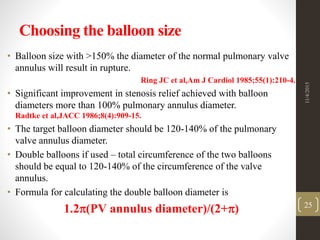 Choosing the balloon size
• Balloon size with >150% the diameter of the normal pulmonary valve
annulus will result in rupture.
Ring JC et al,Am J Cardiol 1985;55(1):210-4.
• Significant improvement in stenosis relief achieved with balloon
diameters more than 100% pulmonary annulus diameter.
Radtke et al,JACC 1986;8(4):909-15.
• The target balloon diameter should be 120-140% of the pulmonary
valve annulus diameter.
• Double balloons if used – total circumference of the two balloons
should be equal to 120-140% of the circumference of the valve
annulus.
• Formula for calculating the double balloon diameter is
1.2(PV annulus diameter)/(2+)
11/4/2015
25
 