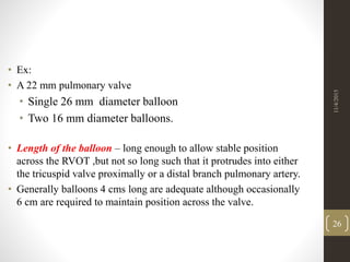 • Ex:
• A 22 mm pulmonary valve
• Single 26 mm diameter balloon
• Two 16 mm diameter balloons.
• Length of the balloon – long enough to allow stable position
across the RVOT ,but not so long such that it protrudes into either
the tricuspid valve proximally or a distal branch pulmonary artery.
• Generally balloons 4 cms long are adequate although occasionally
6 cm are required to maintain position across the valve.
11/4/2015
26
 