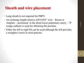 Sheath and wire placement
• Long sheath is not required for PBPV.
• An exchange length relative stiff 0.035” wire – Rosen or
Amplatz – positioned in the distal lower pulmonary artery – 7F
wedge catheter is used for obtaining the position.
• Either the left or right PA can be used although the left provides
a straighter course in most patients.
11/4/2015
27
 