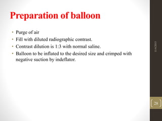 Preparation of balloon
• Purge of air
• Fill with diluted radiographic contrast.
• Contrast dilution is 1:3 with normal saline.
• Balloon to be inflated to the desired size and crimped with
negative suction by indeflator.
11/4/2015
28
 