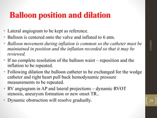 Balloon position and dilation
• Lateral angiogram to be kept as reference.
• Balloon is centered onto the valve and inflated to 6 atm.
• Balloon movement during inflation is common so the catheter must be
maintained in position and the inflation recorded so that it may be
reviewed.
• If no complete resolution of the balloon waist – reposition and the
inflation to be repeated.
• Following dilation the balloon catheter to be exchanged for the wedge
catheter and right heart pull back hemodynamic pressure
measurements to be repeated.
• RV angiogram in AP and lateral projections – dynamic RVOT
stenosis, aneurysm formation or new onset TR..
• Dynamic obstruction will resolve gradually.
11/4/2015
29
 