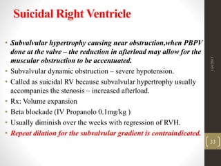 Suicidal Right Ventricle
• Subvalvular hypertrophy causing near obstruction,when PBPV
done at the valve – the reduction in afterload may allow for the
muscular obstruction to be accentuated.
• Subvalvular dynamic obstruction – severe hypotension.
• Called as suicidal RV because subvalvular hypertrophy usually
accompanies the stenosis – increased afterload.
• Rx: Volume expansion
• Beta blockade (IV Propanolo 0.1mg/kg )
• Usually diminish over the weeks with regression of RVH.
• Repeat dilation for the subvalvular gradient is contraindicated.
11/4/2015
33
 