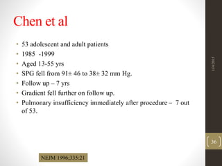 Chen et al
• 53 adolescent and adult patients
• 1985 -1999
• Aged 13-55 yrs
• SPG fell from 91± 46 to 38± 32 mm Hg.
• Follow up – 7 yrs
• Gradient fell further on follow up.
• Pulmonary insufficiency immediately after procedure – 7 out
of 53.
NEJM 1996;335:21
11/4/2015
36
 