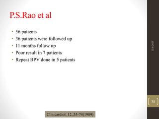 P.S.Rao et al
• 56 patients
• 36 patients were followed up
• 11 months follow up
• Poor result in 7 patients
• Repeat BPV done in 5 patients
Clin cardiol. 12.,55-74(1989)
11/4/2015
38
 