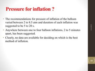 Pressure for inflation ?
• The recommendations for pressure of inflation of the balloon
varied between 2 to 8.5 atm and duration of each inflation was
suggested to be 5 to 20 s.
• Anywhere between one to four balloon inflations, 2 to 5 minutes
apart, has been suggested.
• Clearly, no data are available for deciding on which is the best
method of inflation.
11/4/2015
40
 