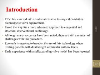 Introduction
• TPVI has evolved into a viable alternative to surgical conduit or
bioprosthetic valve replacement.
• Paved the way for a more advanced approach to congenital and
structural interventional cardiology.
• Although many successes have been noted, there are still a number of
challenges with this procedure.
• Research is ongoing to broaden the use of this technology when
treating patients with dilated right ventricular outﬂow tracts,
• Early experience with a selfexpanding valve model has been reported.
11/4/2015
42
 