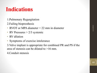 Indications
1.Pulmonary Regurgitation
2.Failing bioprosthesis
• RVOT or MPA diameter < 22 mm in diameter
• RV Pressures > 2/3 systemic
• RV dilation
• Symptoms of exercise intolerance
3.Valve implant is appropriate for combined PR and PS if the
area of stenosis can be dilated to >16 mm.
4.Conduit stenosis
11/4/2015
44
 