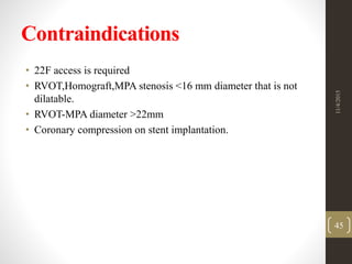 Contraindications
• 22F access is required
• RVOT,Homograft,MPA stenosis <16 mm diameter that is not
dilatable.
• RVOT-MPA diameter >22mm
• Coronary compression on stent implantation.
11/4/2015
45
 