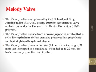 Melody Valve
• The Melody valve was approved by the US Food and Drug
Administration (FDA) in January, 2010 for percutaneous valve
replacement under the Humanitarian Device Exemption (HDE)
program.
• The Melody valve is made from a bovine jugular vein valve that is
sewn into a platinum iridium stent and preserved in a proprietary
sterilant of glutaraldehyde and alcohol.
• The Melody valve comes in one size (18 mm diameter; length, 28
mm) that is crimped to 6 mm and re-expanded up to 22 mm. Its
leaﬂets are very compliant and ﬂexible.
11/4/2015
47
 