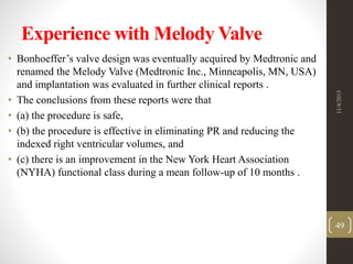 Experience with Melody Valve
• Bonhoeffer’s valve design was eventually acquired by Medtronic and
renamed the Melody Valve (Medtronic Inc., Minneapolis, MN, USA)
and implantation was evaluated in further clinical reports .
• The conclusions from these reports were that
• (a) the procedure is safe,
• (b) the procedure is effective in eliminating PR and reducing the
indexed right ventricular volumes, and
• (c) there is an improvement in the New York Heart Association
(NYHA) functional class during a mean follow-up of 10 months .
11/4/2015
49
 