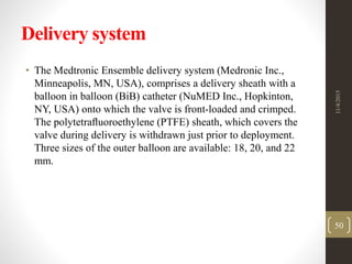 Delivery system
• The Medtronic Ensemble delivery system (Medronic Inc.,
Minneapolis, MN, USA), comprises a delivery sheath with a
balloon in balloon (BiB) catheter (NuMED Inc., Hopkinton,
NY, USA) onto which the valve is front-loaded and crimped.
The polytetraﬂuoroethylene (PTFE) sheath, which covers the
valve during delivery is withdrawn just prior to deployment.
Three sizes of the outer balloon are available: 18, 20, and 22
mm.
11/4/2015
50
 