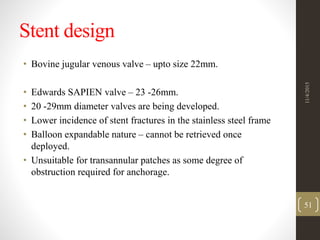 Stent design
• Bovine jugular venous valve – upto size 22mm.
• Edwards SAPIEN valve – 23 -26mm.
• 20 -29mm diameter valves are being developed.
• Lower incidence of stent fractures in the stainless steel frame
• Balloon expandable nature – cannot be retrieved once
deployed.
• Unsuitable for transannular patches as some degree of
obstruction required for anchorage.
11/4/2015
51
 