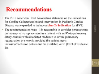 Recommendations
• The 2010 American Heart Association statement on the Indications
for Cardiac Catheterization and Intervention in Pediatric Cardiac
Disease was expanded to include a class 2a indication for tPVR .
• The recommendation was: ‘It is reasonable to consider percutaneous
pulmonary valve replacement in a patient with an RV-to-pulmonary
artery conduit with associated moderate to severe pulmonary
regurgitation or stenosis provided the patient meets
inclusion/exclusion criteria for the available valve (level of evidence:
B).’
11/4/2015
55
 