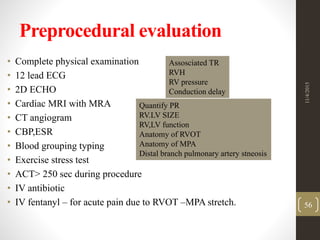 Preprocedural evaluation
• Complete physical examination
• 12 lead ECG
• 2D ECHO
• Cardiac MRI with MRA
• CT angiogram
• CBP,ESR
• Blood grouping typing
• Exercise stress test
• ACT> 250 sec during procedure
• IV antibiotic
• IV fentanyl – for acute pain due to RVOT –MPA stretch.
Assosciated TR
RVH
RV pressure
Conduction delay
Quantify PR
RV.LV SIZE
RV,LV function
Anatomy of RVOT
Anatomy of MPA
Distal branch pulmonary artery stneosis
11/4/2015
56
 