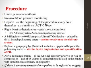 Procedure
• Under general anaesthesia
• Invasive blood pressure monitoring
• Heparin - at the beginning of the procedure,every hour
thereafter to maintain an ACT>250sec.
• Right heart catheterization – pressures, saturations.
• RV,Pulmonary artery,Aorta,branch pulmonary arteries
• A Stiff guidewire 0.035 Amplatz Ultrastiff Guidewire – placed in
distal branch pulmonary artery – anchor to advance the delivery
system.
• Biplane angiography by Multitrack catheter – tip placed beyond the
pulmonary valve - site for device implantation and quantification
of PR.
• Aortic root angiography – to see whether coronary artery is at risk of
compression – use of 18-20mm Mullins balloon inflated in the conduit
with simultaneous coronary angiography.
• If there is coronary compression – patient to be referred to surgery.
11/4/2015
57
 