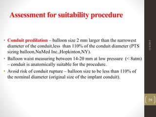 Assessment for suitability procedure
• Conduit predilation – balloon size 2 mm larger than the narrowest
diameter of the conduit,less than 110% of the conduit diameter (PTS
sizing balloon,NuMed Inc.,Hopkinton,NY).
• Balloon waist measuring between 14-20 mm at low pressure (< 8atm)
– conduit is anatomically suitable for the procedure.
• Avoid risk of conduit rupture – balloon size to be less than 110% of
the nominal diameter (original size of the implant conduit).
11/4/2015
59
 